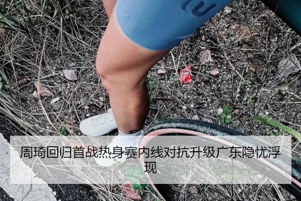 周琦回归首战热身赛内线对抗升级广东隐忧浮现